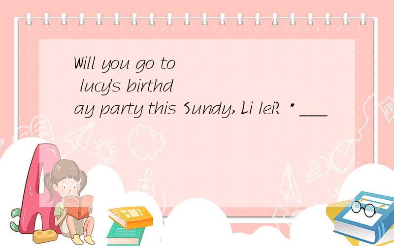 Will you go to lucy's birthday party this Sundy,Li lei? 