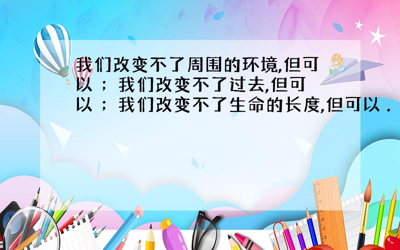 我们改变不了周围的环境,但可以 ；我们改变不了过去,但可以 ；我们改变不了生命的长度,但可以 .