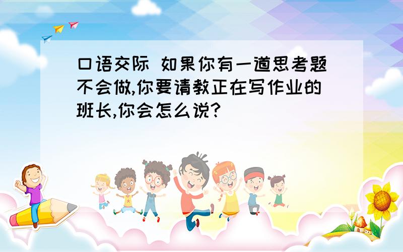 口语交际 如果你有一道思考题不会做,你要请教正在写作业的班长,你会怎么说?