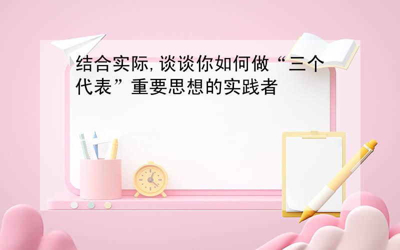 结合实际,谈谈你如何做“三个代表”重要思想的实践者