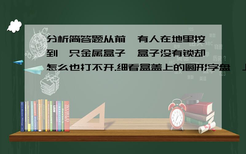 分析简答题从前,有人在地里挖到一只金属盒子,盒子没有锁却怎么也打不开.细看盒盖上的圆形字盘,上面刻着二十个字:春生此国物