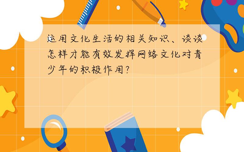 运用文化生活的相关知识、谈谈怎样才能有效发挥网络文化对青少年的积极作用?