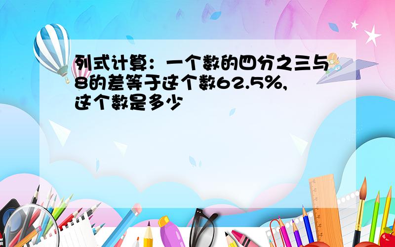 列式计算：一个数的四分之三与8的差等于这个数62.5％,这个数是多少