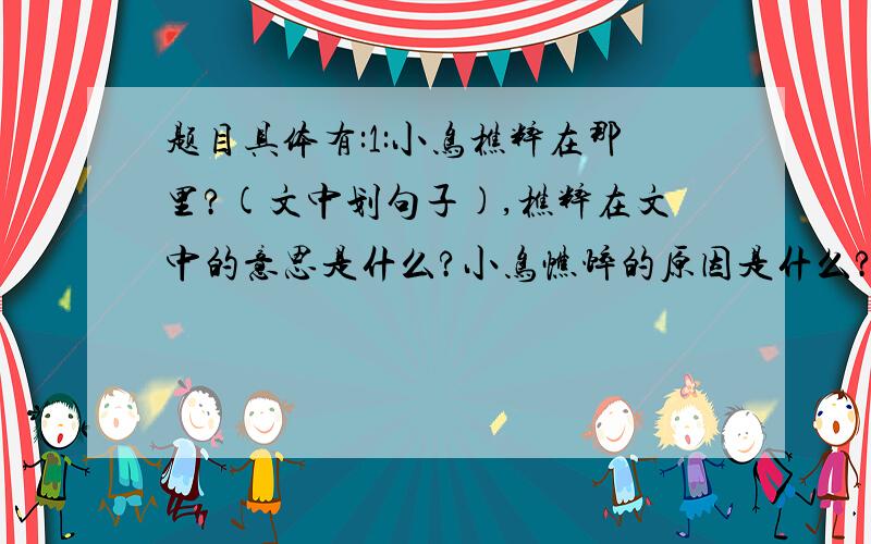 题目具体有:1:小鸟樵粹在那里?(文中划句子),樵粹在文中的意思是什么?小鸟憔悴的原因是什么?2:写一种小动物的外行3: