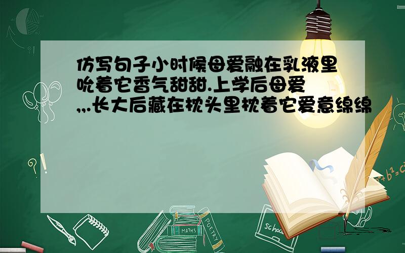 仿写句子小时候母爱融在乳液里吮着它香气甜甜.上学后母爱 ,,.长大后藏在枕头里枕着它爱意绵绵