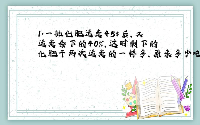 1.一批化肥运走45t后,又运走余下的40%,这时剩下的化肥于两次运走的一样多,原来多少吨化肥?