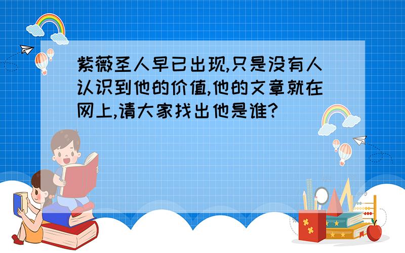 紫薇圣人早已出现,只是没有人认识到他的价值,他的文章就在网上,请大家找出他是谁?