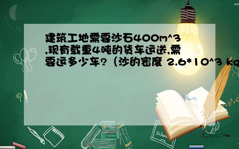 建筑工地需要沙石400m^3,现有载重4吨的货车运送,需要运多少车?（沙的密度 2.6*10^3 kg/m^