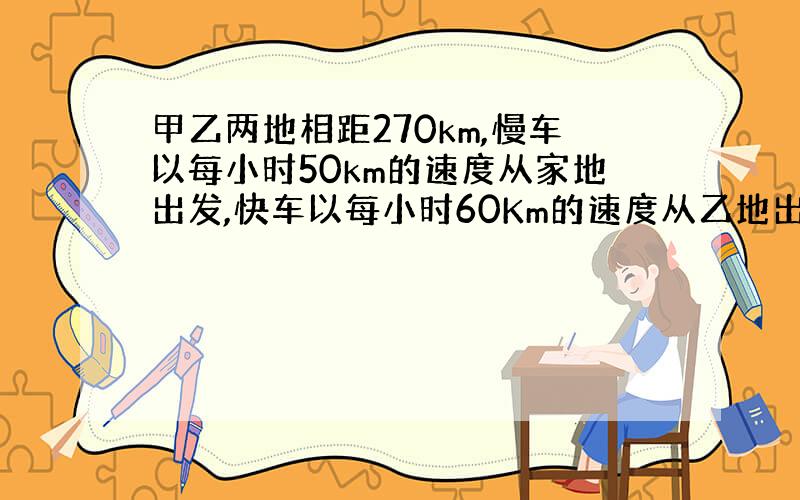 甲乙两地相距270km,慢车以每小时50km的速度从家地出发,快车以每小时60Km的速度从乙地出发,两车相向而行