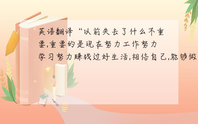 英语翻译“以前失去了什么不重要,重要的是现在努力工作努力学习努力赚钱过好生活,相信自己,能够做到.并且我发誓将持续保持这