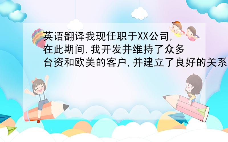 英语翻译我现任职于XX公司,在此期间,我开发并维持了众多台资和欧美的客户,并建立了良好的关系,成熟的客户包括A,B,C等