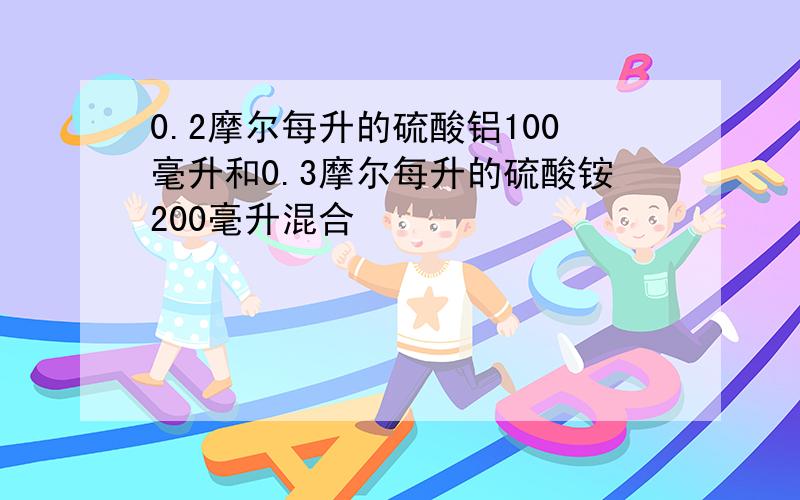 0.2摩尔每升的硫酸铝100毫升和0.3摩尔每升的硫酸铵200毫升混合