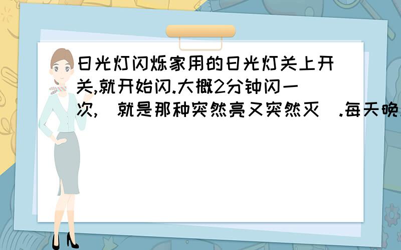 日光灯闪烁家用的日光灯关上开关,就开始闪.大概2分钟闪一次,（就是那种突然亮又突然灭）.每天晚上关灯睡觉都会闪,白天也闪