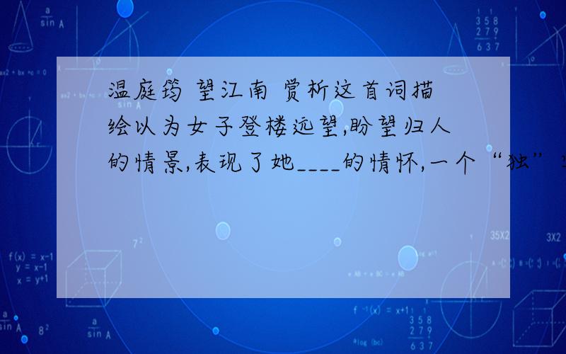 温庭筠 望江南 赏析这首词描绘以为女子登楼远望,盼望归人的情景,表现了她____的情怀,一个“独”字,突出了____之情