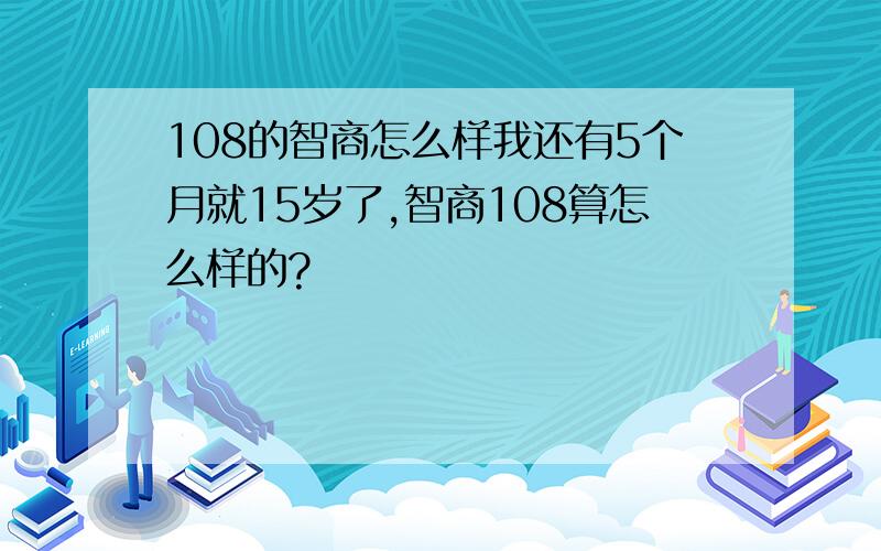 108的智商怎么样我还有5个月就15岁了,智商108算怎么样的?