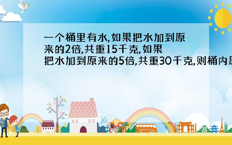 一个桶里有水,如果把水加到原来的2倍,共重15千克,如果把水加到原来的5倍,共重30千克,则桶内原有水多少千克?