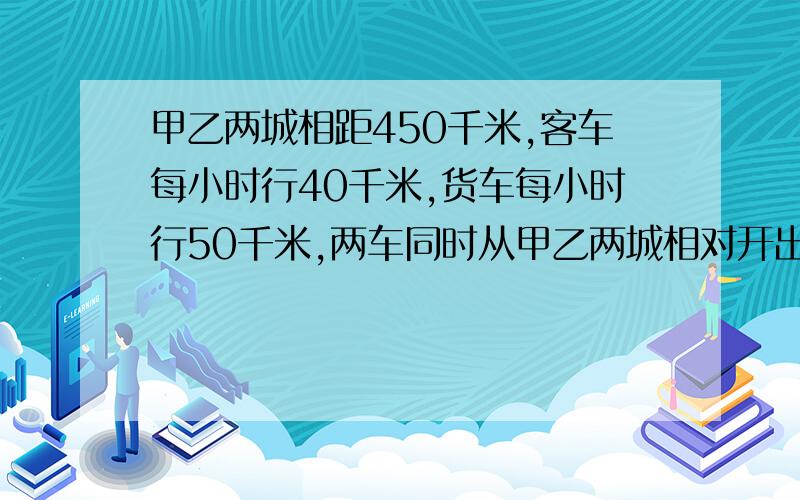 甲乙两城相距450千米,客车每小时行40千米,货车每小时行50千米,两车同时从甲乙两城相对开出,