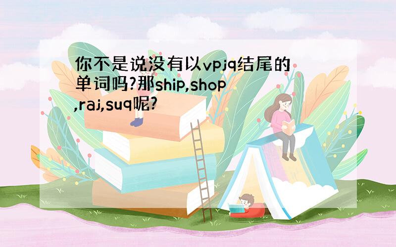 你不是说没有以vpjq结尾的单词吗?那ship,shop,raj,suq呢?