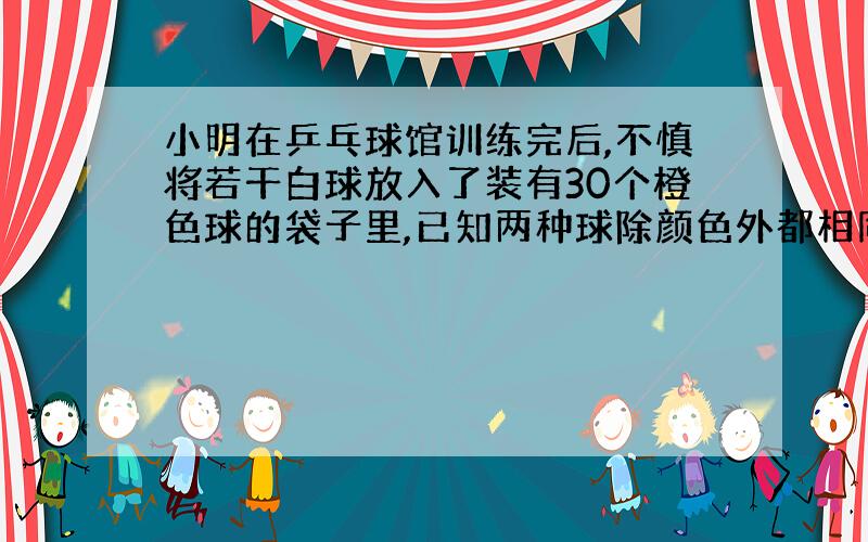 小明在乒乓球馆训练完后,不慎将若干白球放入了装有30个橙色球的袋子里,已知两种球除颜色外都相同,你能帮他设计一个方案来估