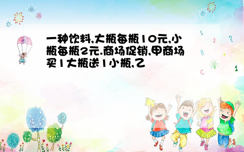 一种饮料,大瓶每瓶10元,小瓶每瓶2元.商场促销,甲商场买1大瓶送1小瓶,乙