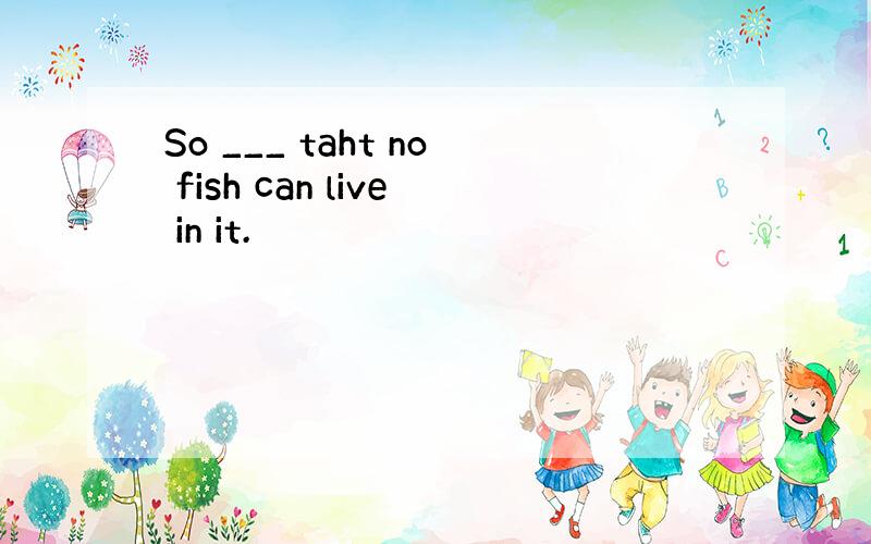 So ___ taht no fish can live in it.