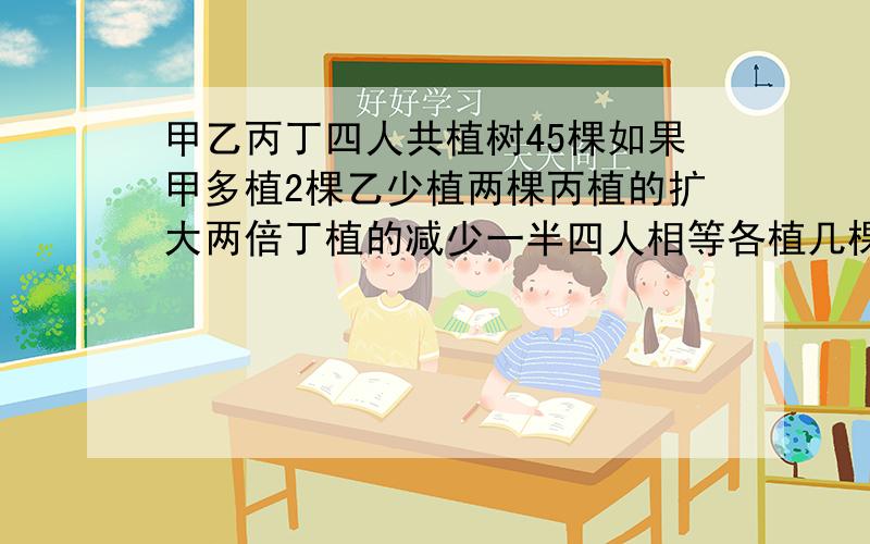 甲乙丙丁四人共植树45棵如果甲多植2棵乙少植两棵丙植的扩大两倍丁植的减少一半四人相等各植几棵