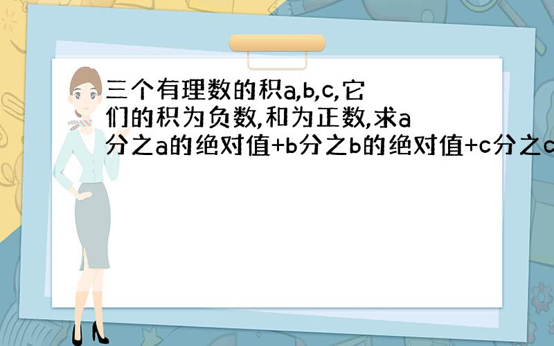 三个有理数的积a,b,c,它们的积为负数,和为正数,求a分之a的绝对值+b分之b的绝对值+c分之c的绝对值