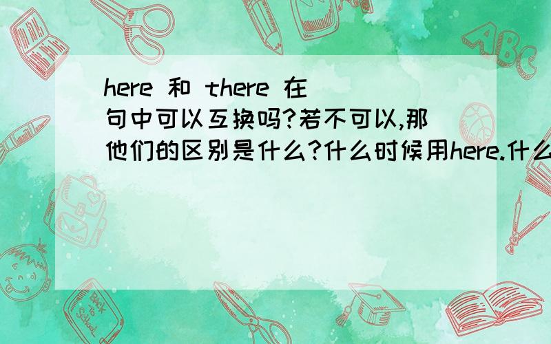 here 和 there 在句中可以互换吗?若不可以,那他们的区别是什么?什么时候用here.什么时候用there?