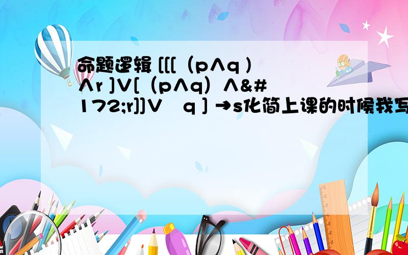 命题逻辑 [[[（p∧q )∧r ]∨[（p∧q）∧¬r]]∨¬q ] →s化简上课的时候我写了一遍