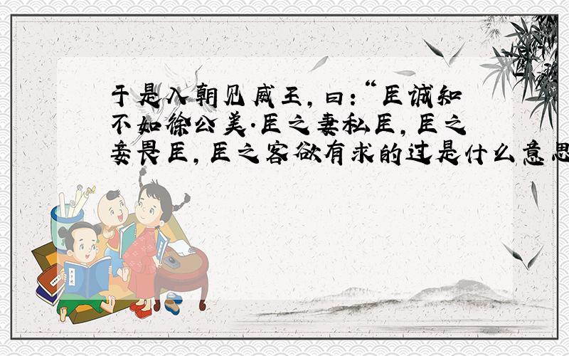 于是入朝见威王,曰：“臣诚知不如徐公美.臣之妻私臣,臣之妾畏臣,臣之客欲有求的过是什么意思?