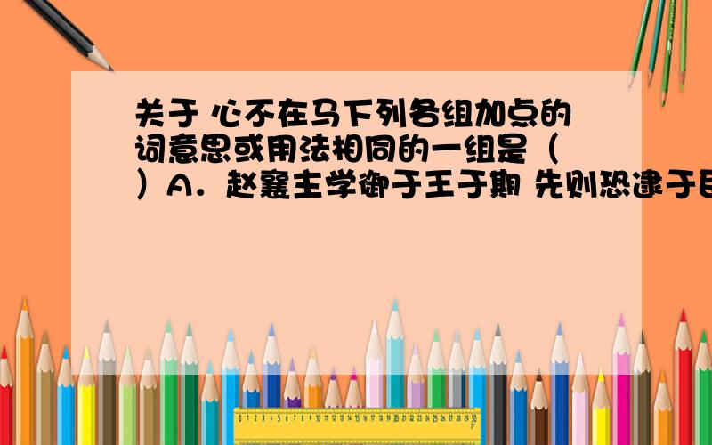 关于 心不在马下列各组加点的词意思或用法相同的一组是（ ）A．赵襄主学御于王于期 先则恐逮于臣 · ·B．子之教我御 万