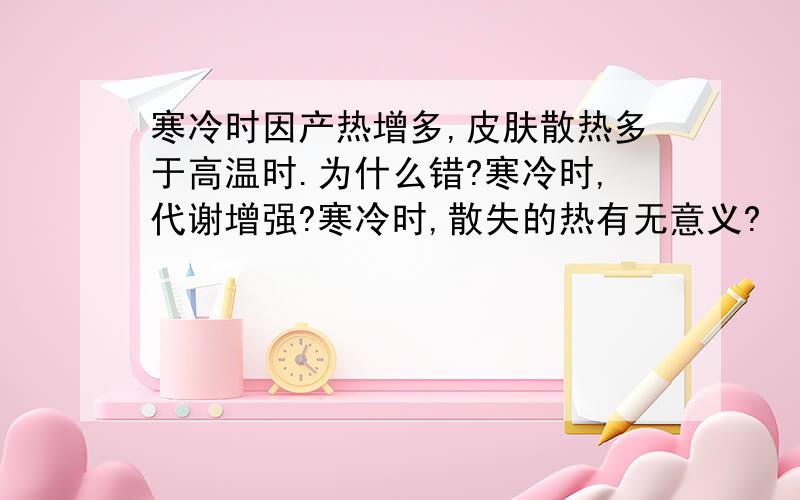 寒冷时因产热增多,皮肤散热多于高温时.为什么错?寒冷时,代谢增强?寒冷时,散失的热有无意义?