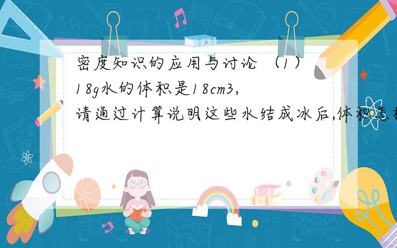 密度知识的应用与讨论 （1）18g水的体积是18cm3,请通过计算说明这些水结成冰后,体积怎样变化?（ρ冰＝0.9×10