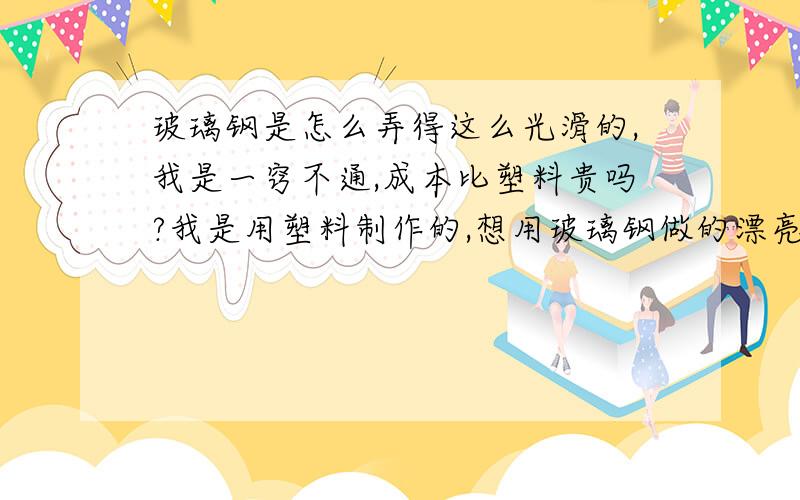 玻璃钢是怎么弄得这么光滑的,我是一窍不通,成本比塑料贵吗?我是用塑料制作的,想用玻璃钢做的漂亮些.