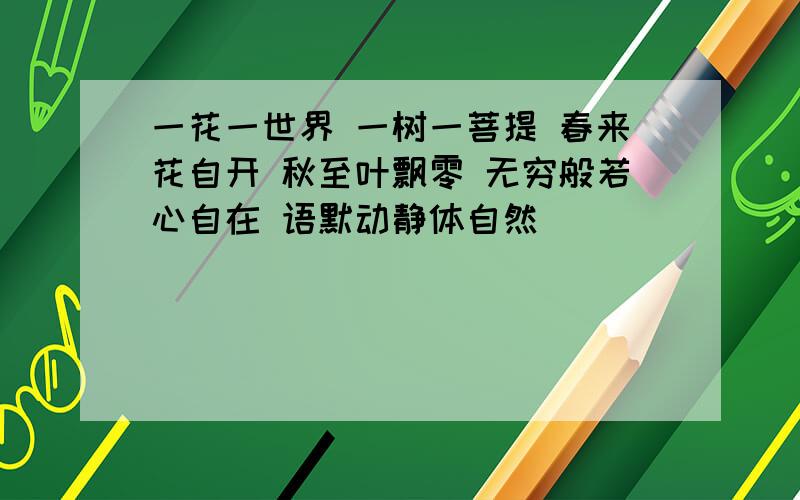 一花一世界 一树一菩提 春来花自开 秋至叶飘零 无穷般若心自在 语默动静体自然