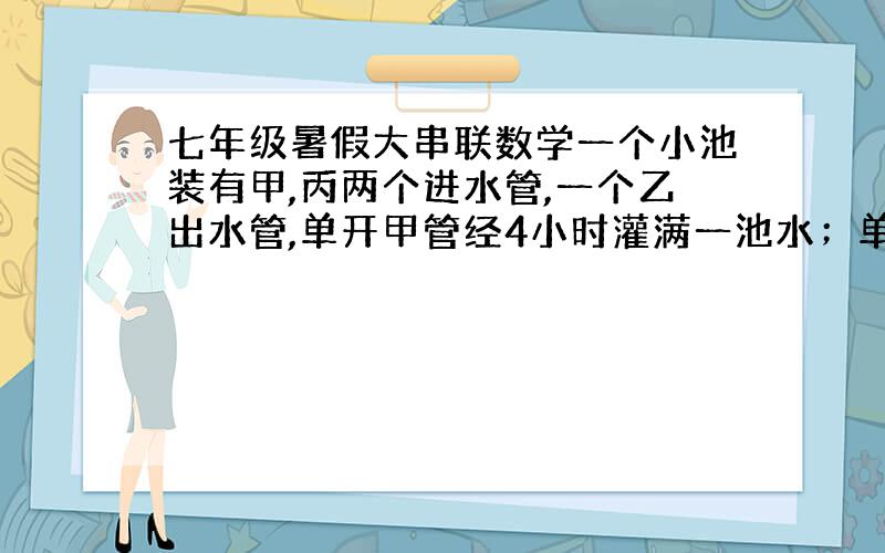 七年级暑假大串联数学一个小池装有甲,丙两个进水管,一个乙出水管,单开甲管经4小时灌满一池水；单开丙管经6小时灌满一池水；