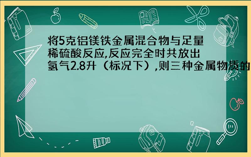 将5克铝镁铁金属混合物与足量稀硫酸反应,反应完全时共放出氢气2.8升（标况下）,则三种金属物质的量之和