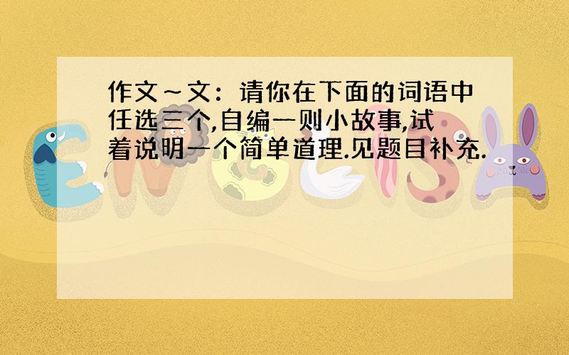 作文～文：请你在下面的词语中任选三个,自编一则小故事,试着说明一个简单道理.见题目补充.