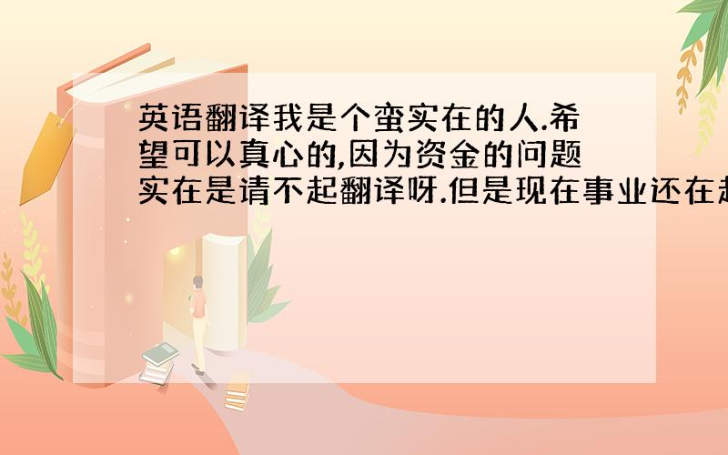 英语翻译我是个蛮实在的人.希望可以真心的,因为资金的问题实在是请不起翻译呀.但是现在事业还在起步当中.须要英文,我又不行