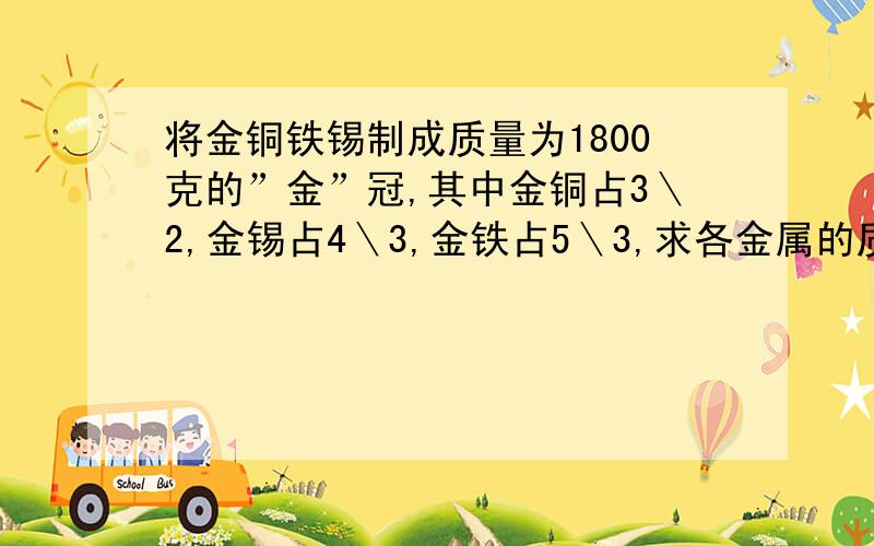 将金铜铁锡制成质量为1800克的”金”冠,其中金铜占3＼2,金锡占4＼3,金铁占5＼3,求各金属的质量?