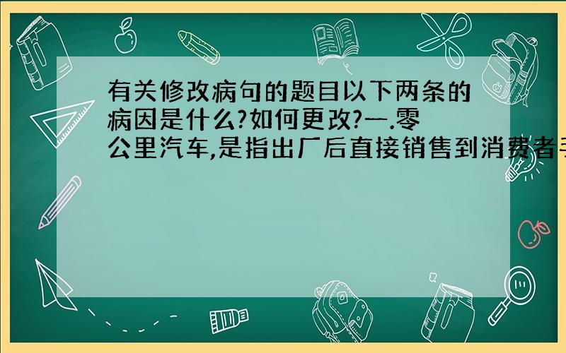 有关修改病句的题目以下两条的病因是什么?如何更改?一.零公里汽车,是指出厂后直接销售到消费者手中,其行驶里程几乎为零 二