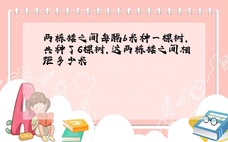 两栋楼之间每隔b米种一棵树,共种了6棵树,这两栋楼之间相距多少米