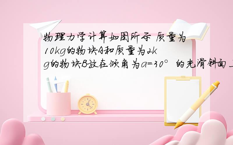 物理力学计算如图所示 质量为10kg的物块A和质量为2kg的物块B放在倾角为a=30°的光滑斜面上处于静止状态,轻质弹簧