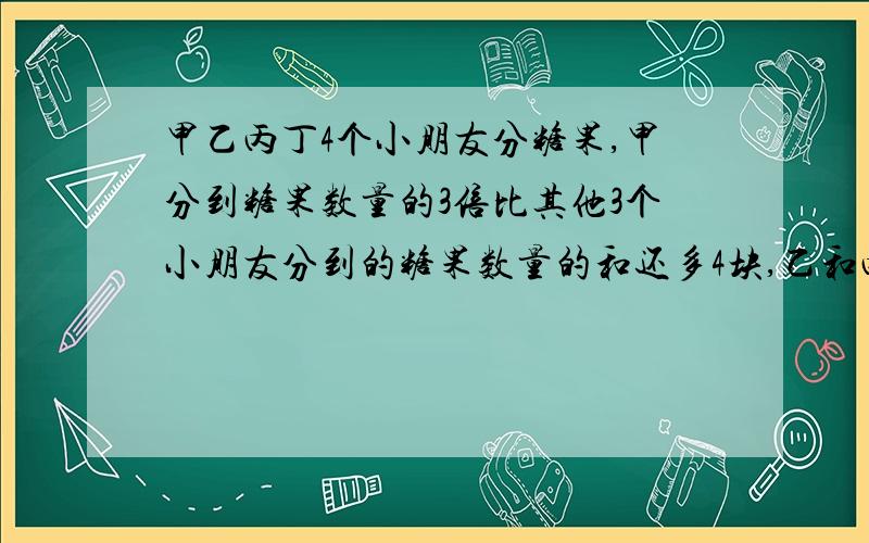 甲乙丙丁4个小朋友分糖果,甲分到糖果数量的3倍比其他3个小朋友分到的糖果数量的和还多4块,乙和丙分到的