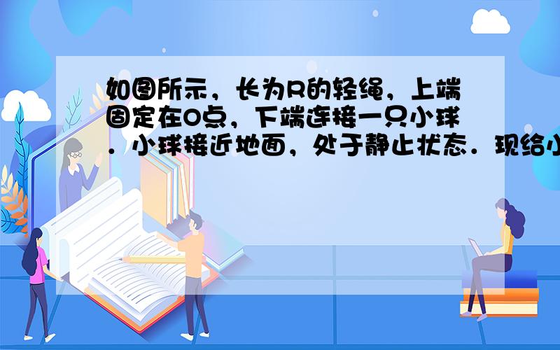 如图所示，长为R的轻绳，上端固定在O点，下端连接一只小球．小球接近地面，处于静止状态．现给小球一沿水平方向的初速度，小球