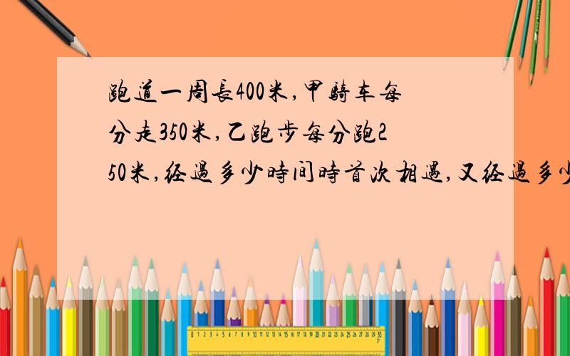 跑道一周长400米,甲骑车每分走350米,乙跑步每分跑250米,经过多少时间时首次相遇,又经过多少时间是再次相遇