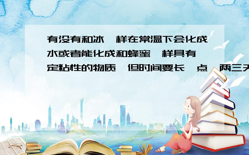 有没有和冰一样在常温下会化成水或者能化成和蜂蜜一样具有一定粘性的物质,但时间要长一点,两三天左右.