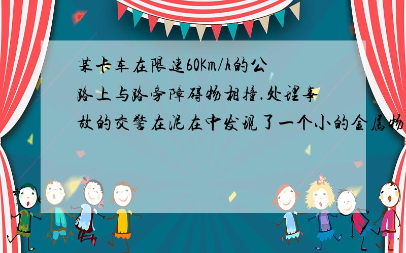 某卡车在限速60Km/h的公路上与路旁障碍物相撞．处理事故的交警在泥在中发现了一个小的金属物体，可以判断它是在发生事故时