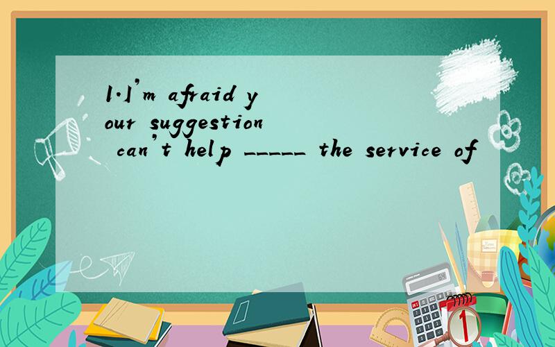 1.I’m afraid your suggestion can’t help _____ the service of