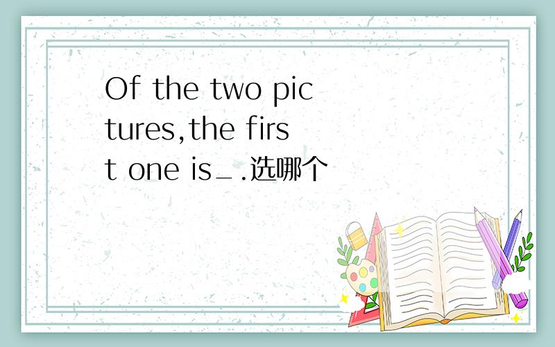 Of the two pictures,the first one is_.选哪个